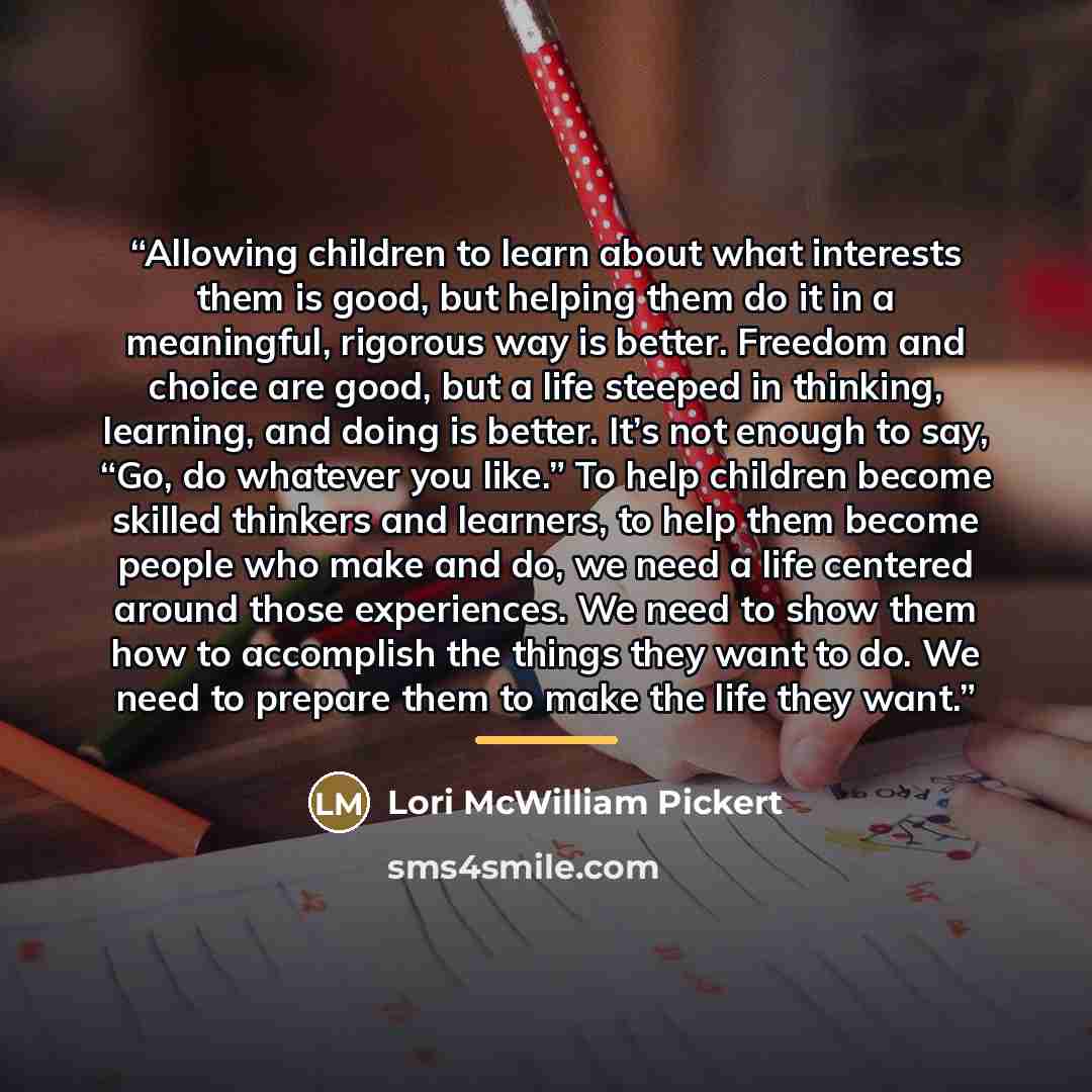 “Allowing children to learn about what interests them is good, but helping them do it in a meaningful, rigorous way is better. Freedom and choice are good, but a life steeped in thinking, learning, and doing is better. It’s not enough to say, “Go, do whatever you like.” To help children become…” quote by Lori McWilliam Pickert