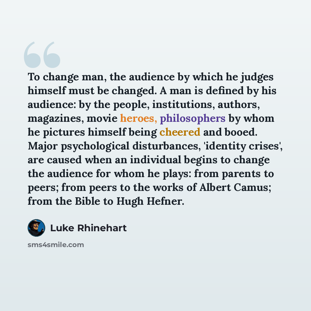 “To change man, the audience by which he judges himself must be changed. A man is defined by his audience: by the people, institutions, authors, magazines, movie heroes, philosophers by whom he pictures himself being cheered and booed. Major psychological disturbances, 'identity crises', are caused…” quote by Luke Rhinehart