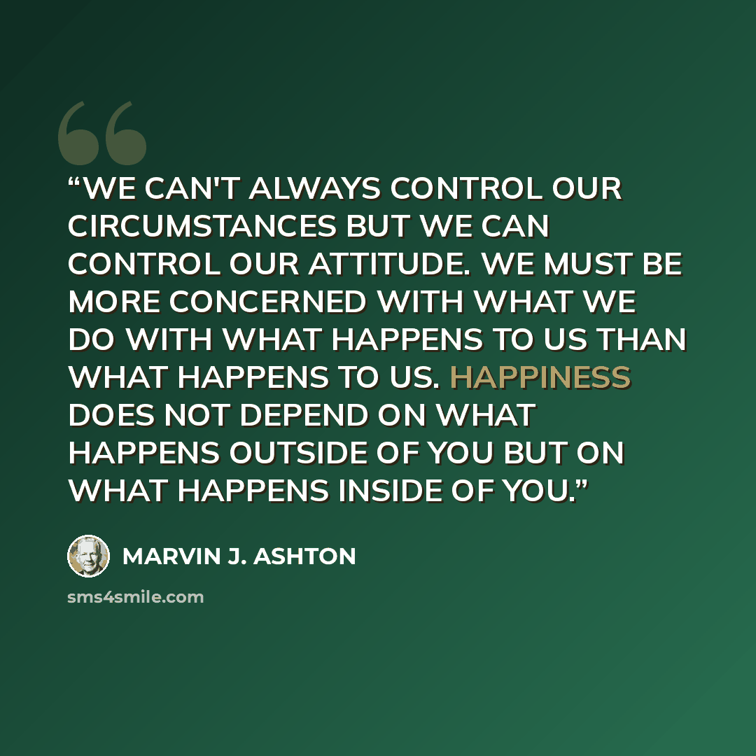 “WE CAN'T ALWAYS CONTROL OUR CIRCUMSTANCES BUT WE CAN CONTROL OUR ATTITUDE. WE MUST BE MORE CONCERNED WITH WHAT WE DO WITH WHAT HAPPENS TO US THAN WHAT HAPPENS TO US. HAPPINESS DOES NOT DEPEND ON WHAT HAPPENS OUTSIDE OF YOU BUT ON WHAT HAPPENS INSIDE OF YOU.” quote by MARVIN J. ASHTON