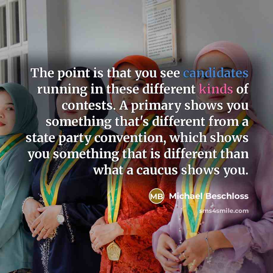 “The point is that you see candidates running in these different kinds of contests. A primary shows you something that's different from a state party convention, which shows you something that is different than what a caucus shows you.” quote by Michael Beschloss