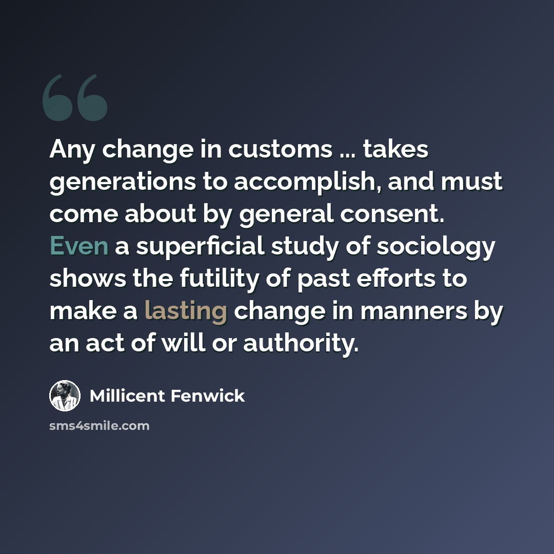 “Any change in customs ... takes generations to accomplish, and must come about by general consent. Even a superficial study of sociology shows the futility of past efforts to make a lasting change in manners by an act of will or authority.” quote by Millicent Fenwick