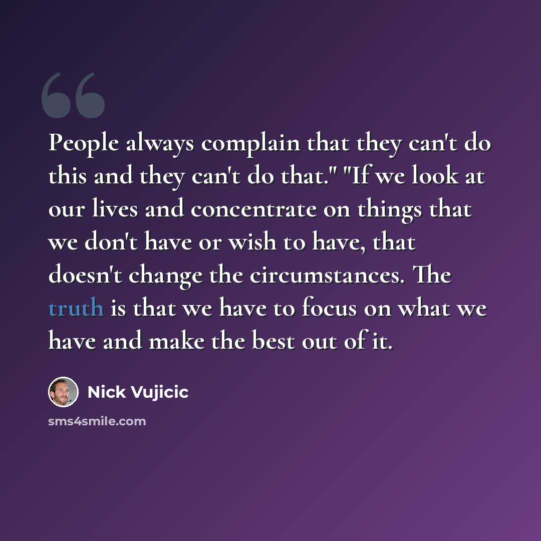 “People always complain that they can't do this and they can't do that." "If we look at our lives and concentrate on things that we don't have or wish to have, that doesn't change the circumstances. The truth is that we have to focus on what we have and make the best out of it.” quote by Nick Vujicic