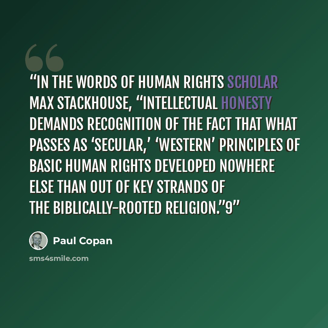 “In the words of human rights scholar Max Stackhouse, “Intellectual honesty demands recognition of the fact that what passes as ‘secular,’ ‘Western’ principles of basic human rights developed nowhere else than out of key strands of the biblically-rooted religion.”9” quote by Paul Copan