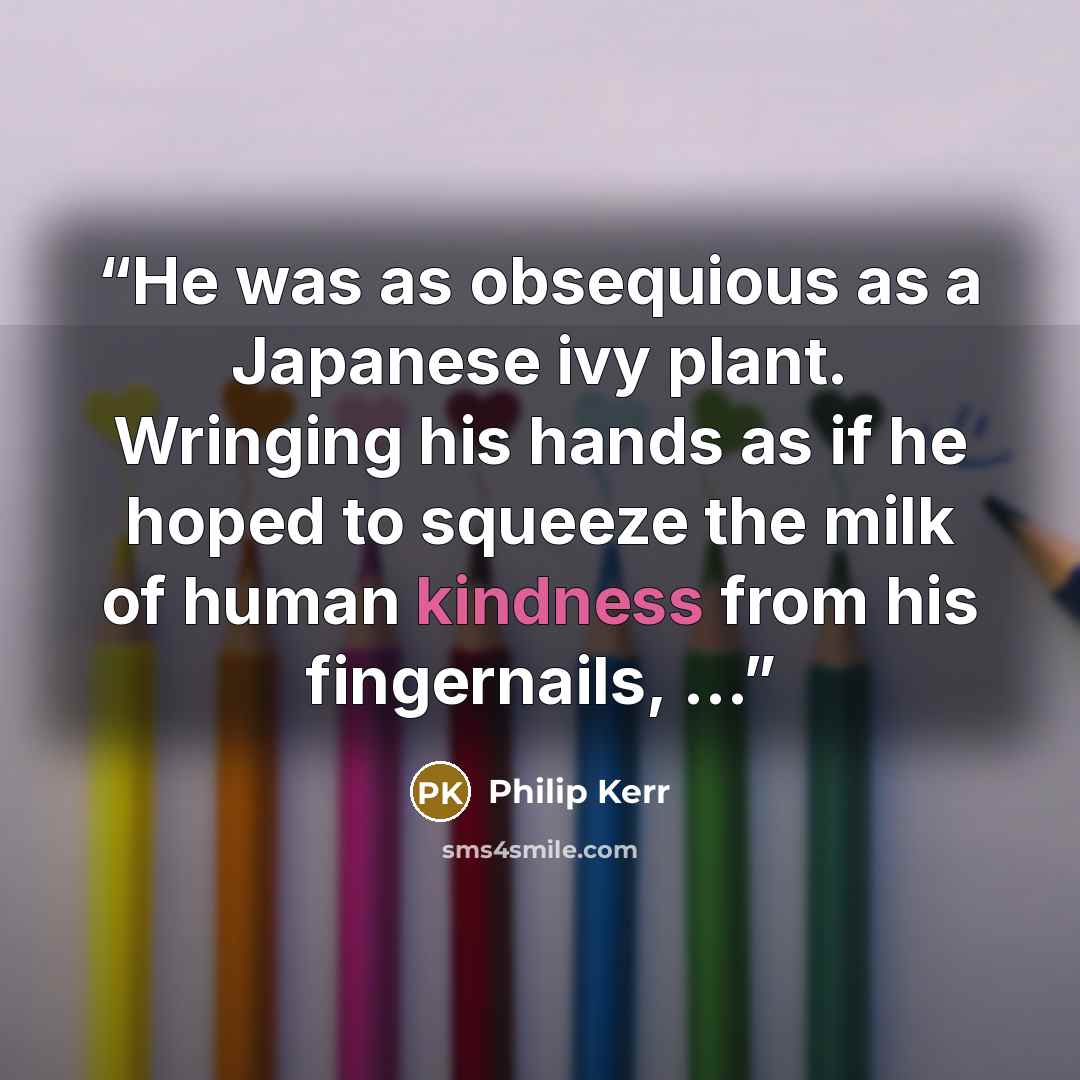 “He was as obsequious as a Japanese ivy plant. Wringing his hands as if he hoped to squeeze the milk of human kindness from his fingernails, ...” quote by Philip Kerr
