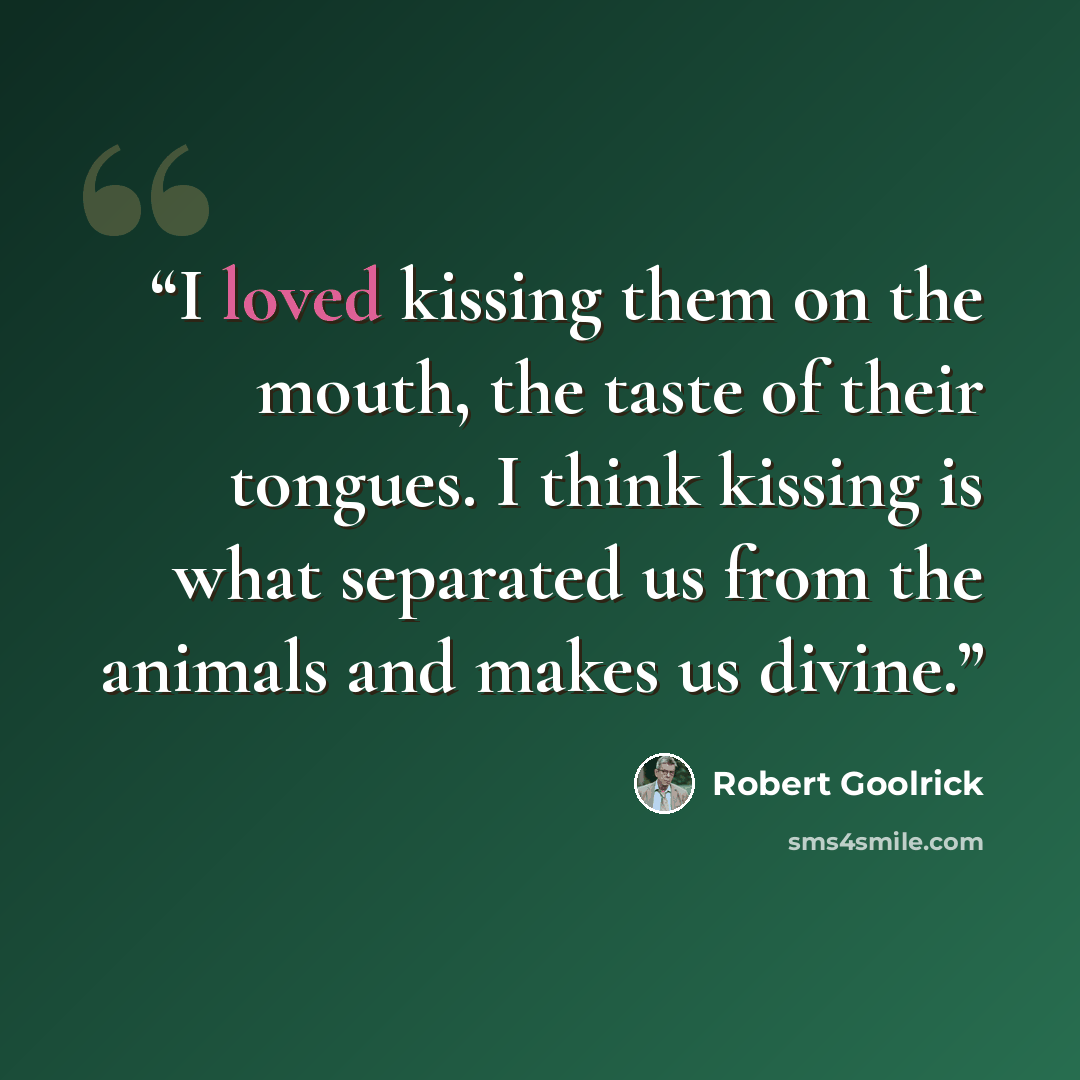 “I loved kissing them on the mouth, the taste of their tongues. I think kissing is what separated us from the animals and makes us divine.” quote by Robert Goolrick
