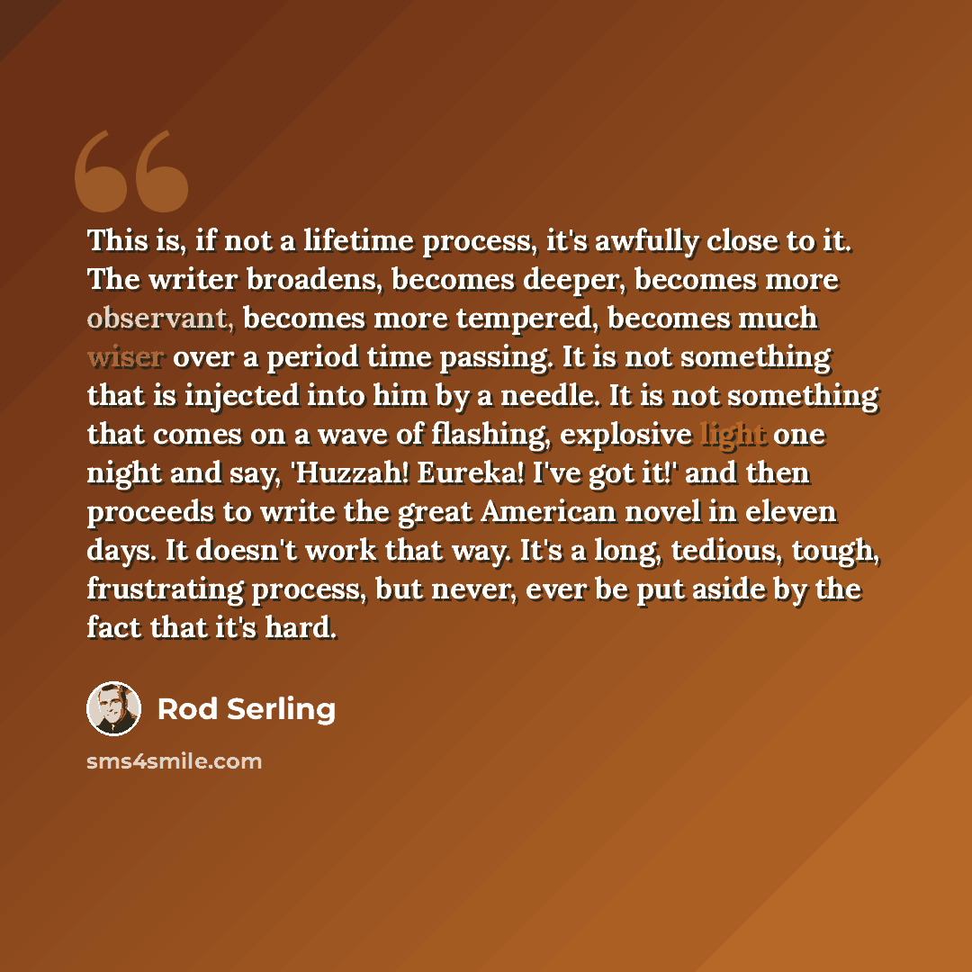 “This is, if not a lifetime process, it's awfully close to it. The writer broadens, becomes deeper, becomes more observant, becomes more tempered, becomes much wiser over a period time passing. It is not something that is injected into him by a needle. It is not something that comes on a wave of…” quote by Rod Serling