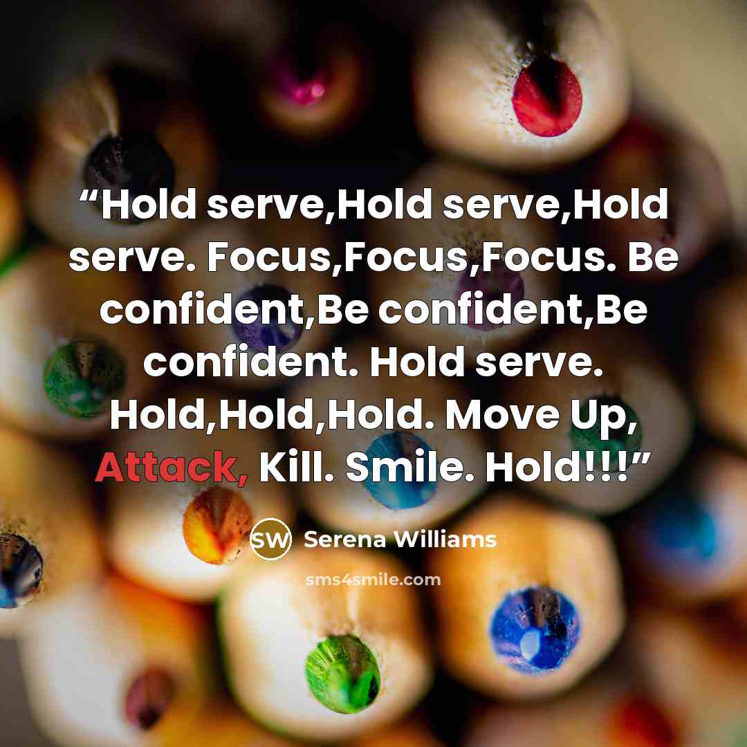 “Hold serve,Hold serve,Hold serve. Focus,Focus,Focus. Be confident,Be confident,Be confident. Hold serve. Hold,Hold,Hold. Move Up, Attack, Kill. Smile. Hold!!!” quote by Serena Williams