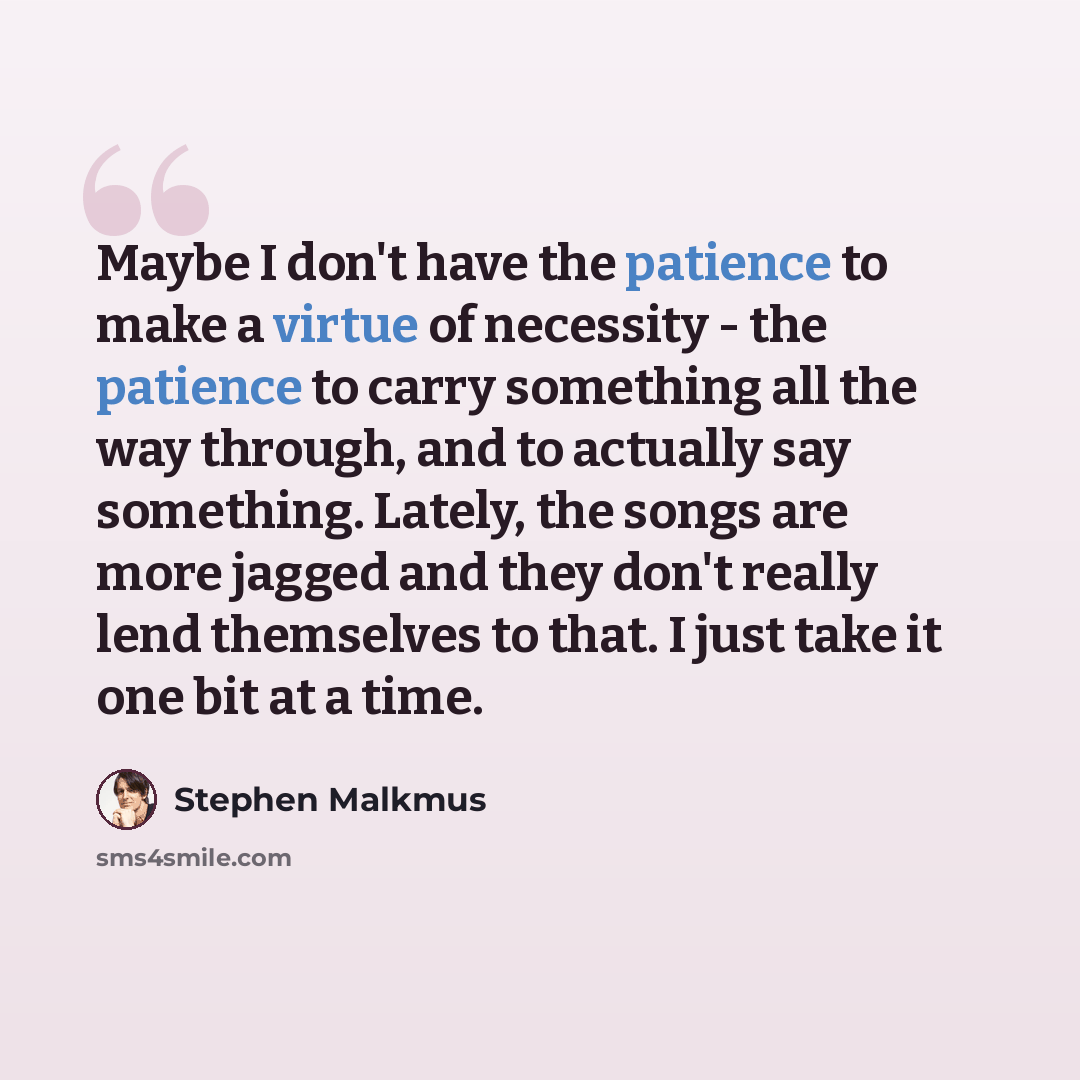 “Maybe I don't have the patience to make a virtue of necessity - the patience to carry something all the way through, and to actually say something. Lately, the songs are more jagged and they don't really lend themselves to that. I just take it one bit at a time.” quote by Stephen Malkmus