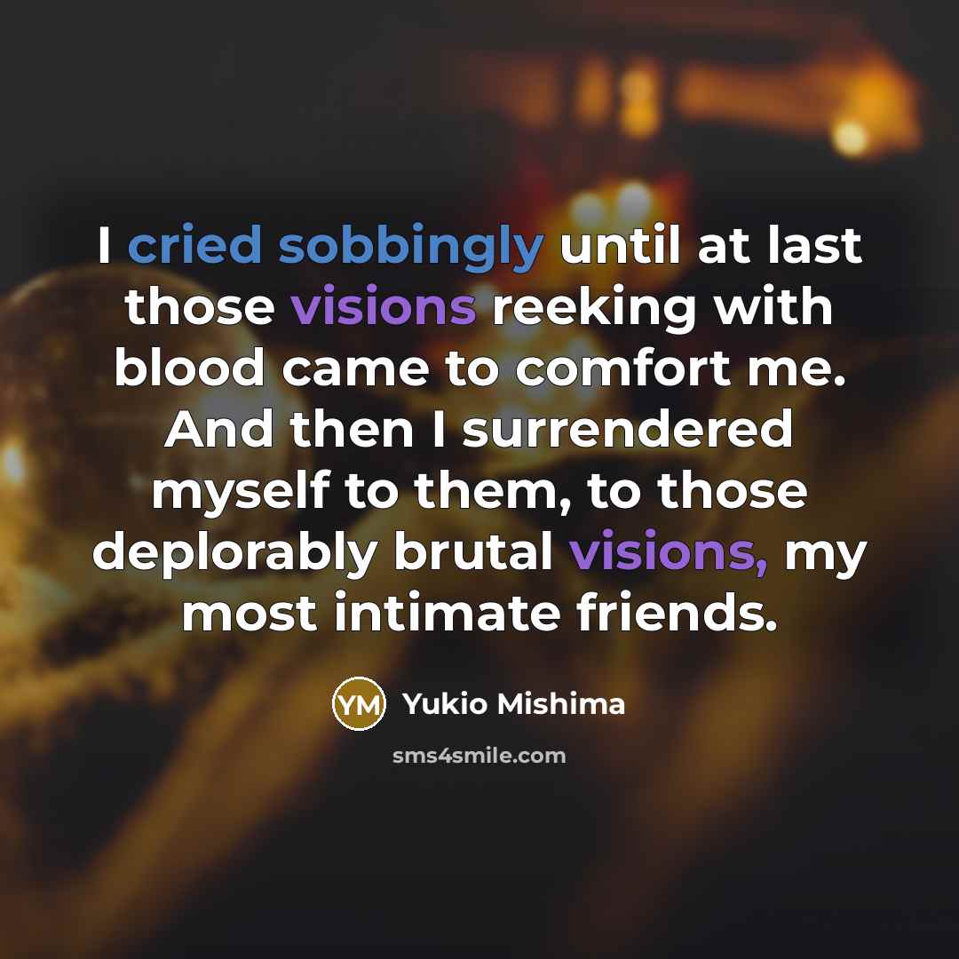 “I cried sobbingly until at last those visions reeking with blood came to comfort me. And then I surrendered myself to them, to those deplorably brutal visions, my most intimate friends.” quote by Yukio Mishima