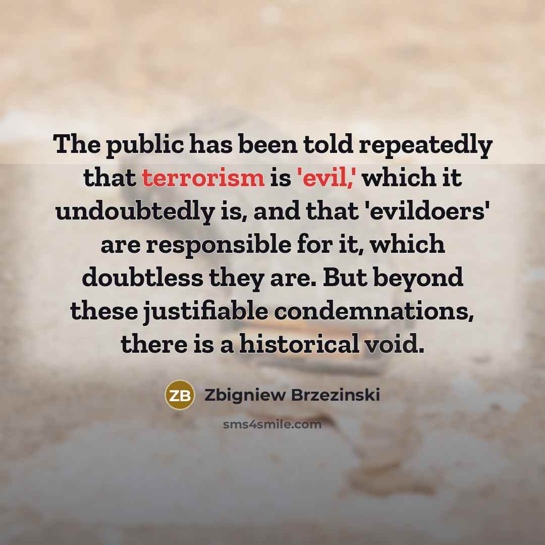 “The public has been told repeatedly that terrorism is 'evil,' which it undoubtedly is, and that 'evildoers' are responsible for it, which doubtless they are. But beyond these justifiable condemnations, there is a historical void.” quote by Zbigniew Brzezinski