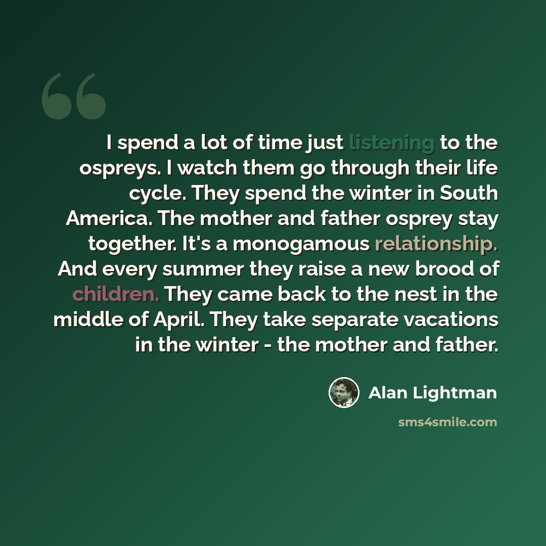 “I spend a lot of time just listening to the ospreys. I watch them go through their life cycle. They spend the winter in South America. The mother and father osprey stay together. It's a monogamous relationship. And every summer they raise a new brood of children. They came back to the nest in the…” quote by Alan Lightman