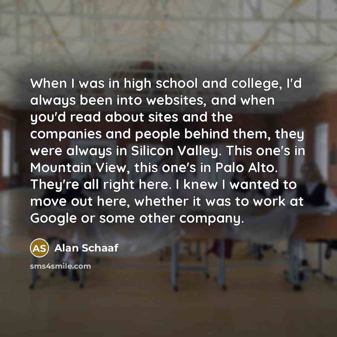 “When I was in high school and college, I'd always been into websites, and when you'd read about sites and the companies and people behind them, they were always in Silicon Valley. This one's in Mountain View, this one's in Palo Alto. They're all right here. I knew I wanted to move out here…” quote by Alan Schaaf