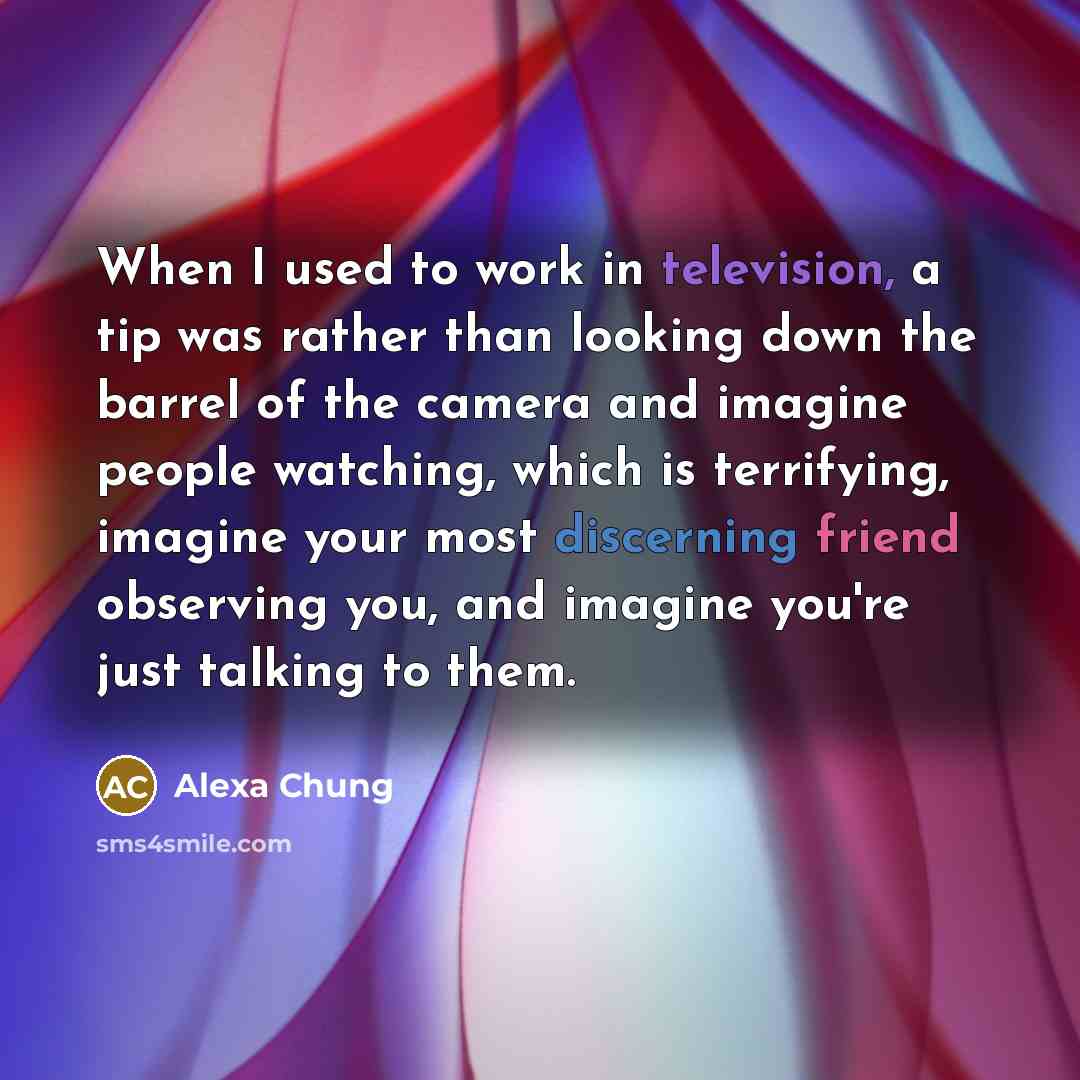 “When I used to work in television, a tip was rather than looking down the barrel of the camera and imagine people watching, which is terrifying, imagine your most discerning friend observing you, and imagine you're just talking to them.” quote by Alexa Chung