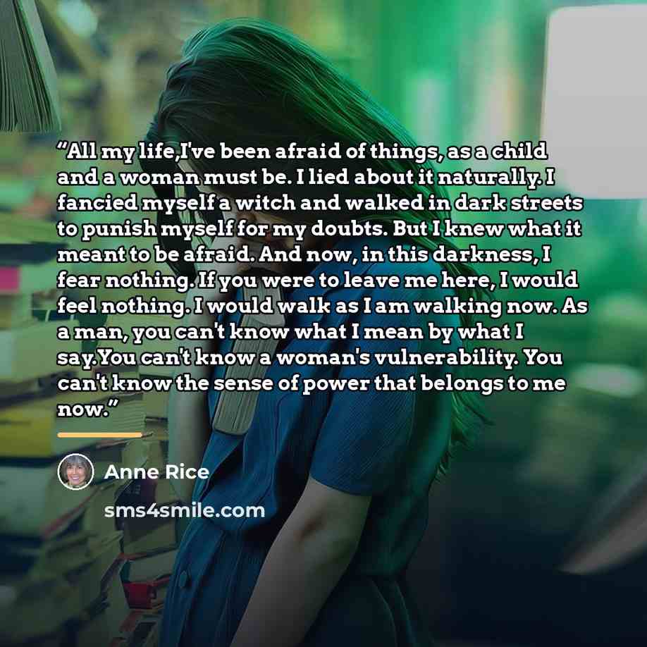 “All my life,I've been afraid of things, as a child and a woman must be. I lied about it naturally. I fancied myself a witch and walked in dark streets to punish myself for my doubts. But I knew what it meant to be afraid. And now, in this darkness, I fear nothing. If you were to leave me here, I…” quote by Anne Rice