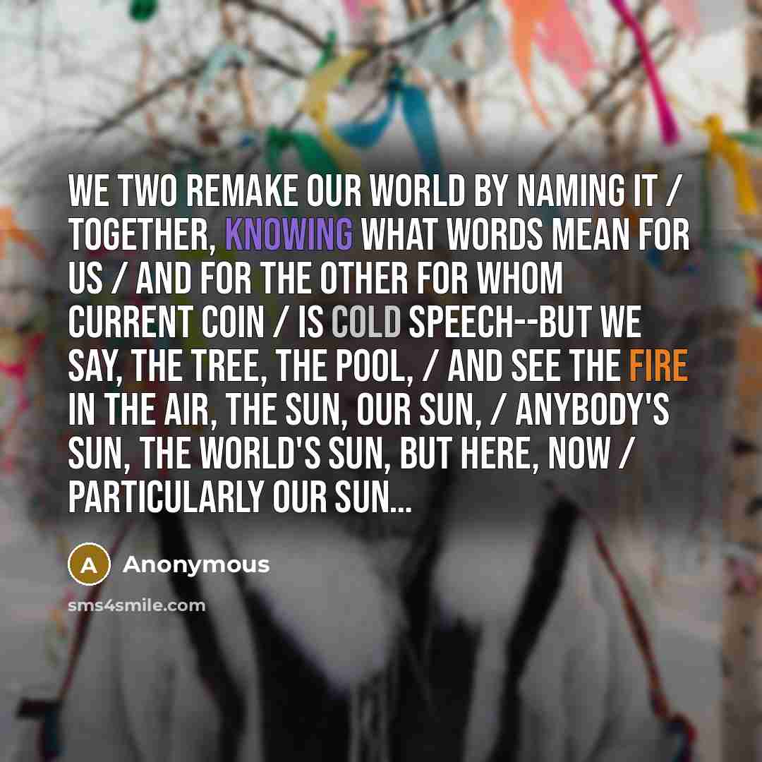 “We two remake our world by naming it / Together, knowing what words mean for us / And for the other for whom current coin / Is cold speech--but we say, the tree, the pool, / And see the fire in the air, the sun, our sun, / Anybody's sun, the world's sun, but here, now / Particularly our sun…” quote by Anonymous