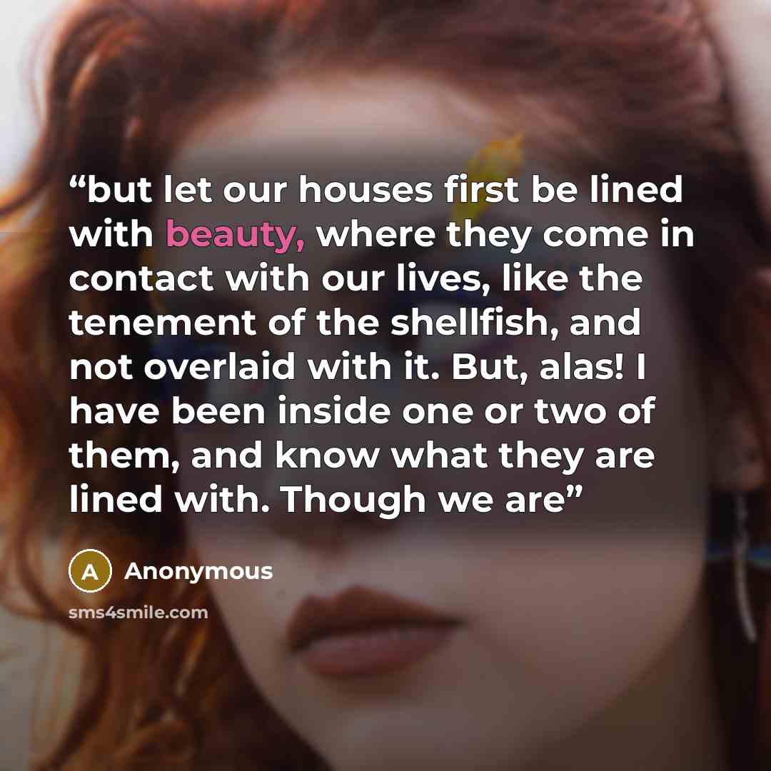 “but let our houses first be lined with beauty, where they come in contact with our lives, like the tenement of the shellfish, and not overlaid with it. But, alas! I have been inside one or two of them, and know what they are lined with. Though we are” quote by Anonymous