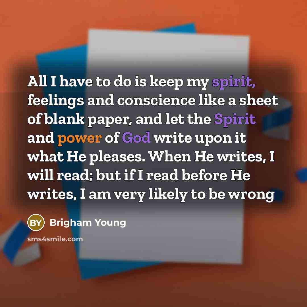 “All I have to do is keep my spirit, feelings and conscience like a sheet of blank paper, and let the Spirit and power of God write upon it what He pleases. When He writes, I will read; but if I read before He writes, I am very likely to be wrong” quote by Brigham Young
