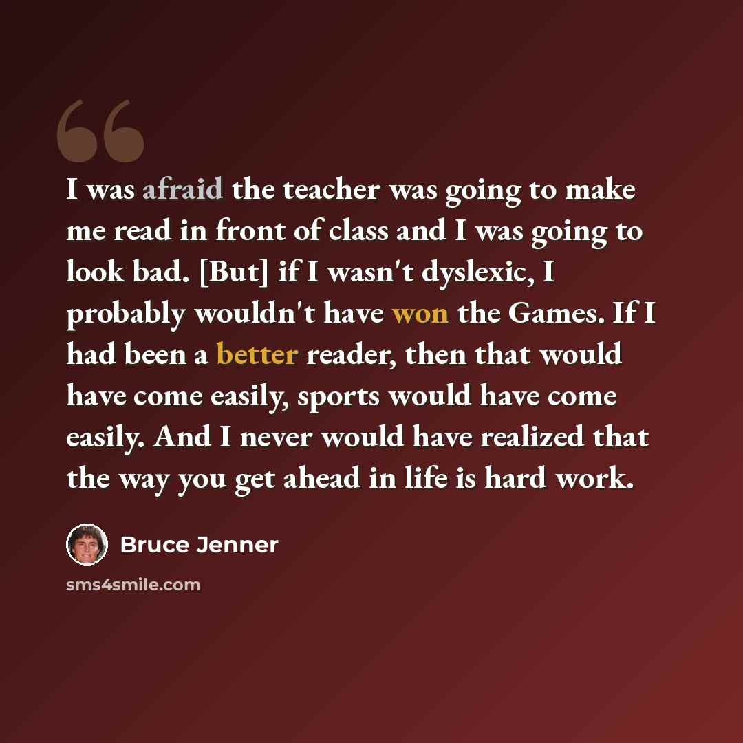 “I was afraid the teacher was going to make me read in front of class and I was going to look bad. [But] if I wasn't dyslexic, I probably wouldn't have won the Games. If I had been a better reader, then that would have come easily, sports would have come easily. And I never would have realized that…” quote by Bruce Jenner