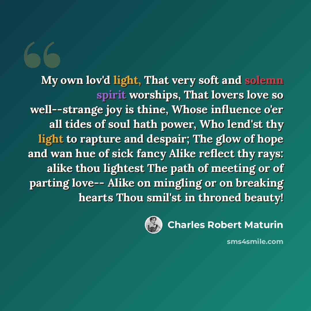 “My own lov'd light, That very soft and solemn spirit worships, That lovers love so well--strange joy is thine, Whose influence o'er all tides of soul hath power, Who lend'st thy light to rapture and despair; The glow of hope and wan hue of sick fancy Alike reflect thy rays: alike thou lightest The…” quote by Charles Robert Maturin