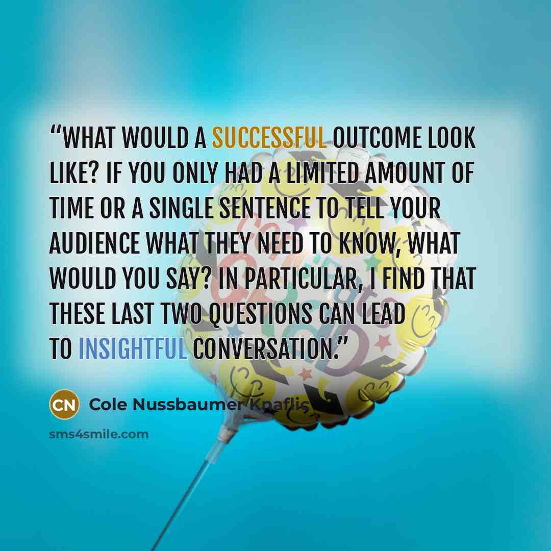 “What would a successful outcome look like? If you only had a limited amount of time or a single sentence to tell your audience what they need to know, what would you say? In particular, I find that these last two questions can lead to insightful conversation.” quote by Cole Nussbaumer Knaflic