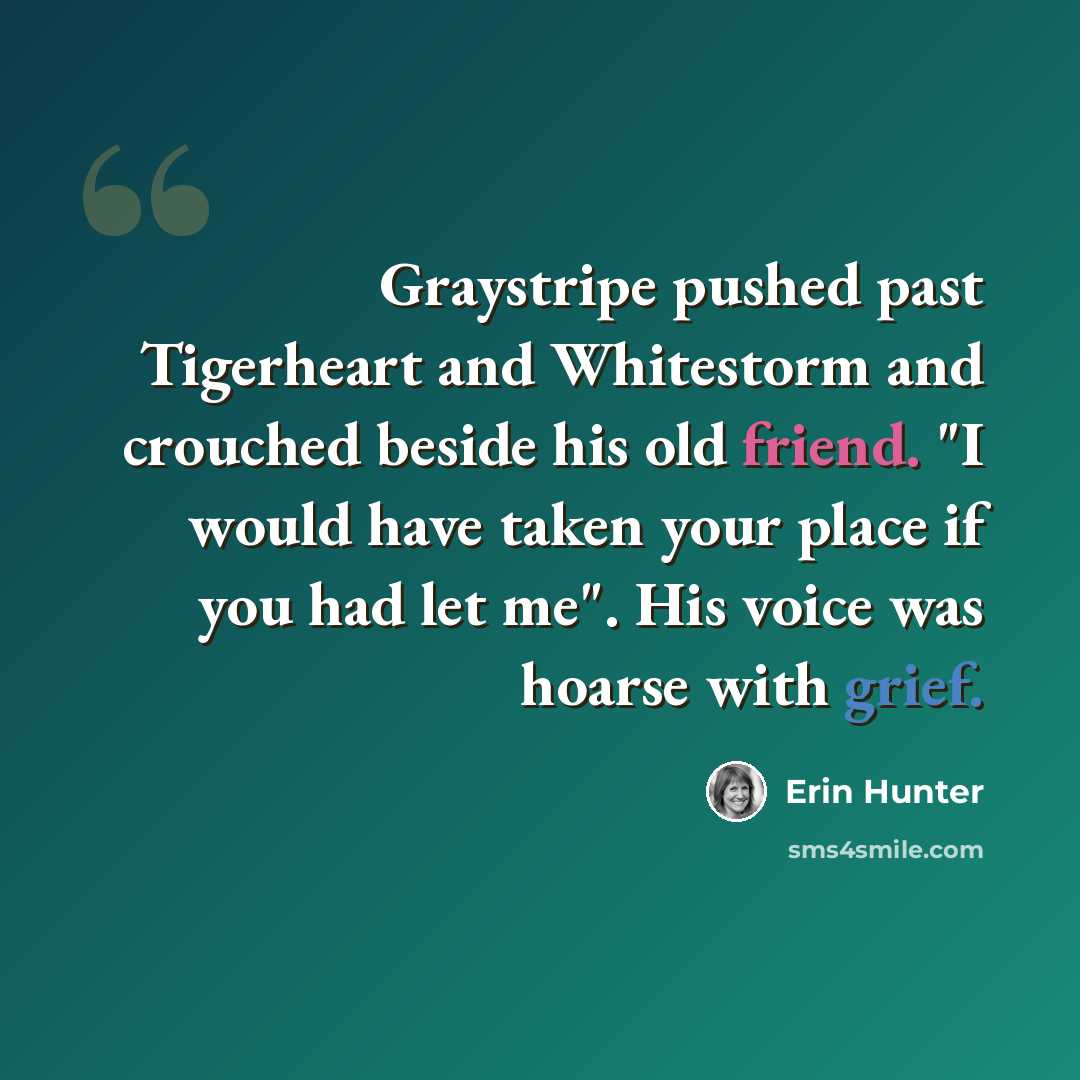 “Graystripe pushed past Tigerheart and Whitestorm and crouched beside his old friend. "I would have taken your place if you had let me". His voice was hoarse with grief.” quote by Erin Hunter