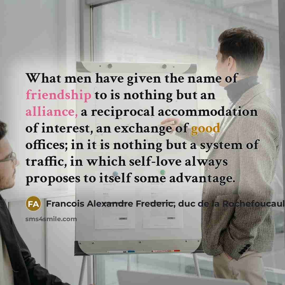“What men have given the name of friendship to is nothing but an alliance, a reciprocal accommodation of interest, an exchange of good offices; in it is nothing but a system of traffic, in which self-love always proposes to itself some advantage.” quote by Francois Alexandre Frederic, duc de la Rochefoucauld-Liancourt