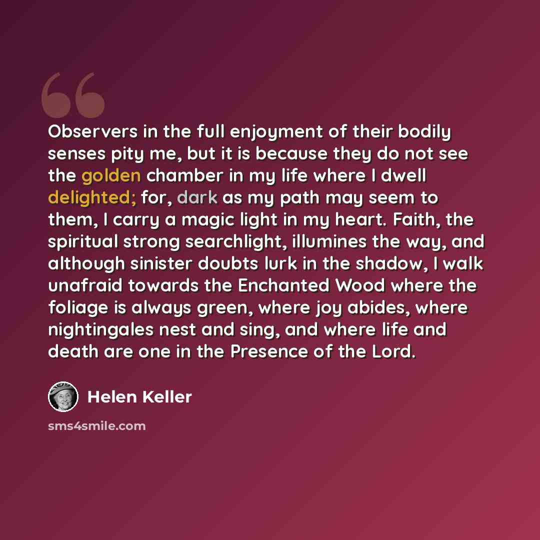 “Observers in the full enjoyment of their bodily senses pity me, but it is because they do not see the golden chamber in my life where I dwell delighted; for, dark as my path may seem to them, I carry a magic light in my heart. Faith, the spiritual strong searchlight, illumines the way, and…” quote by Helen Keller