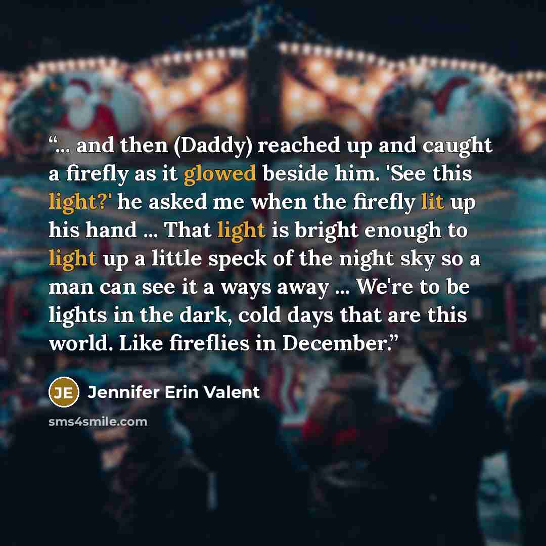 “... and then (Daddy) reached up and caught a firefly as it glowed beside him. 'See this light?' he asked me when the firefly lit up his hand ... That light is bright enough to light up a little speck of the night sky so a man can see it a ways away ... We're to be lights in the dark, cold days…” quote by Jennifer Erin Valent