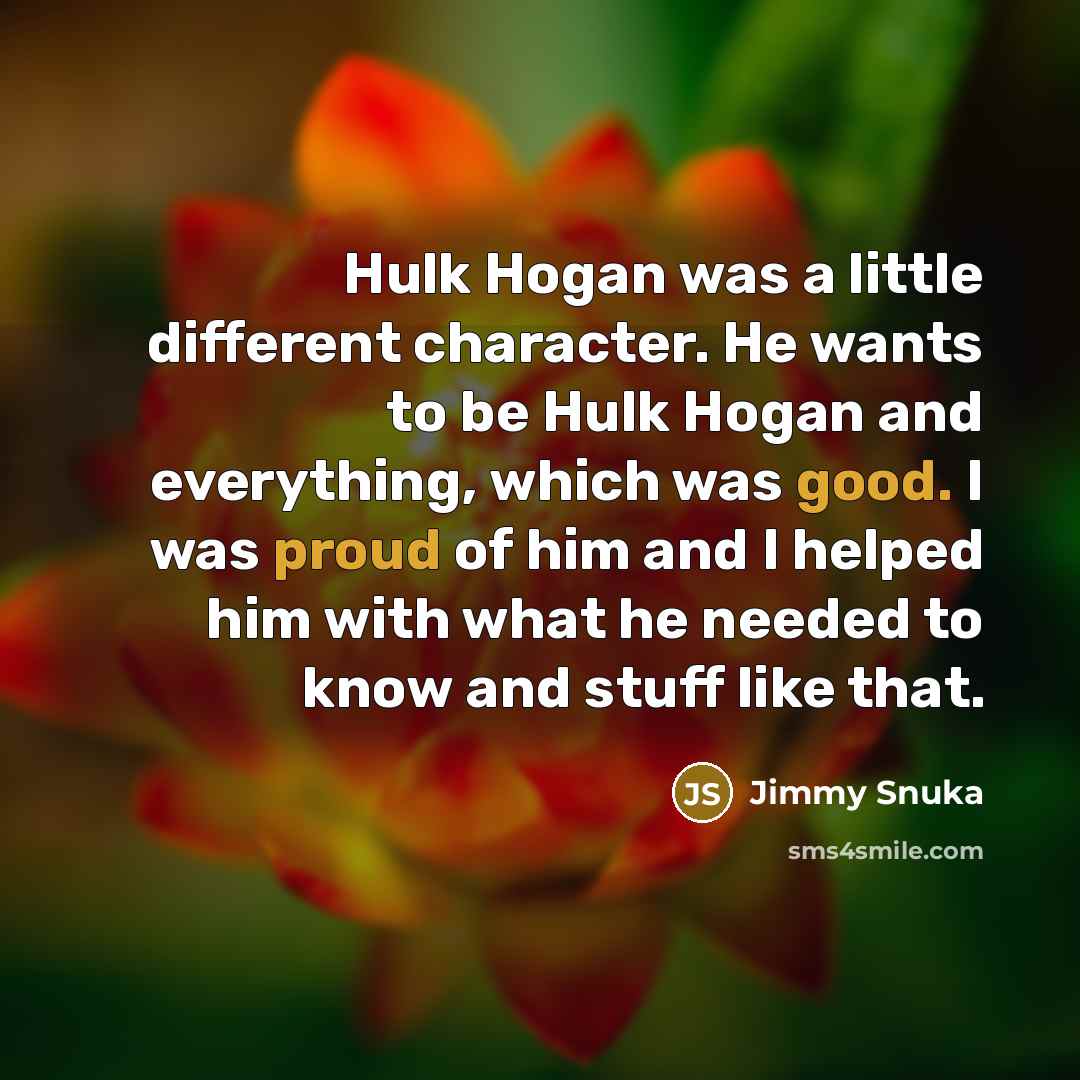 “Hulk Hogan was a little different character. He wants to be Hulk Hogan and everything, which was good. I was proud of him and I helped him with what he needed to know and stuff like that.” quote by Jimmy Snuka
