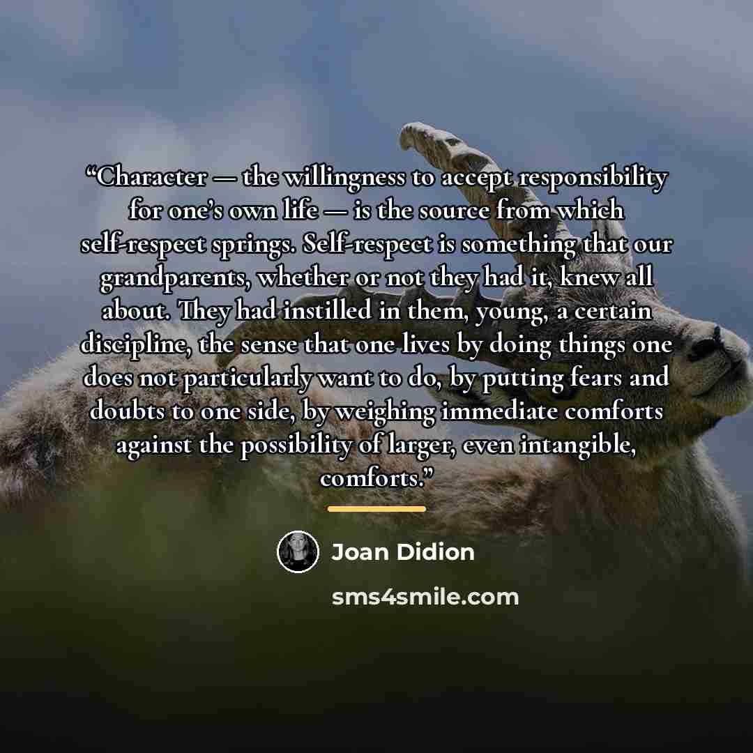 “Character — the willingness to accept responsibility for one’s own life — is the source from which self-respect springs. Self-respect is something that our grandparents, whether or not they had it, knew all about. They had instilled in them, young, a certain discipline, the sense that one lives by…” quote by Joan Didion