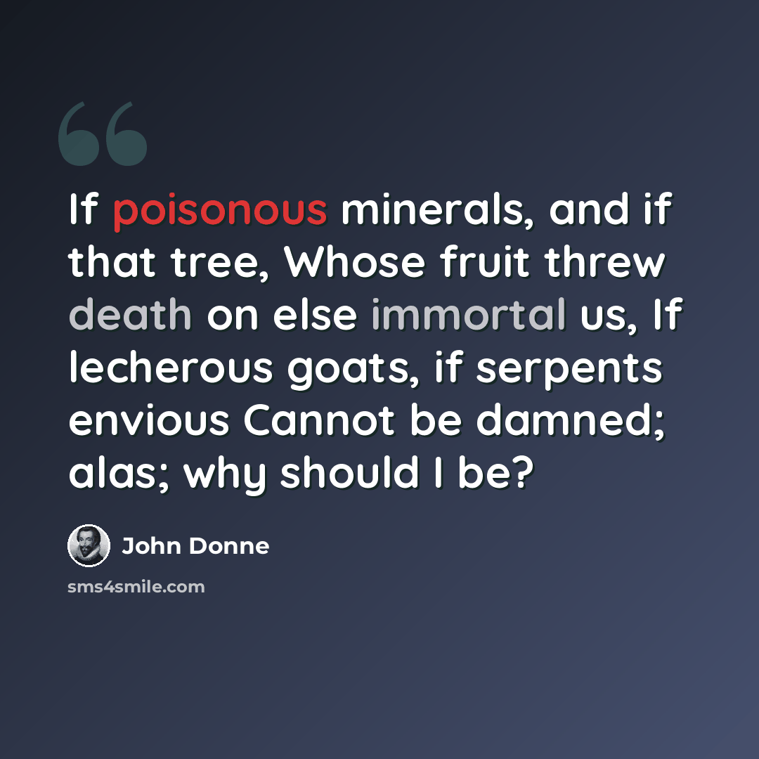 “If poisonous minerals, and if that tree, Whose fruit threw death on else immortal us, If lecherous goats, if serpents envious Cannot be damned; alas; why should I be?” quote by John Donne