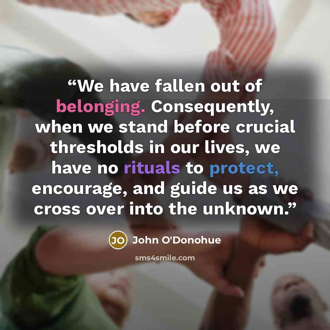 “We have fallen out of belonging. Consequently, when we stand before crucial thresholds in our lives, we have no rituals to protect, encourage, and guide us as we cross over into the unknown.” quote by John O'Donohue
