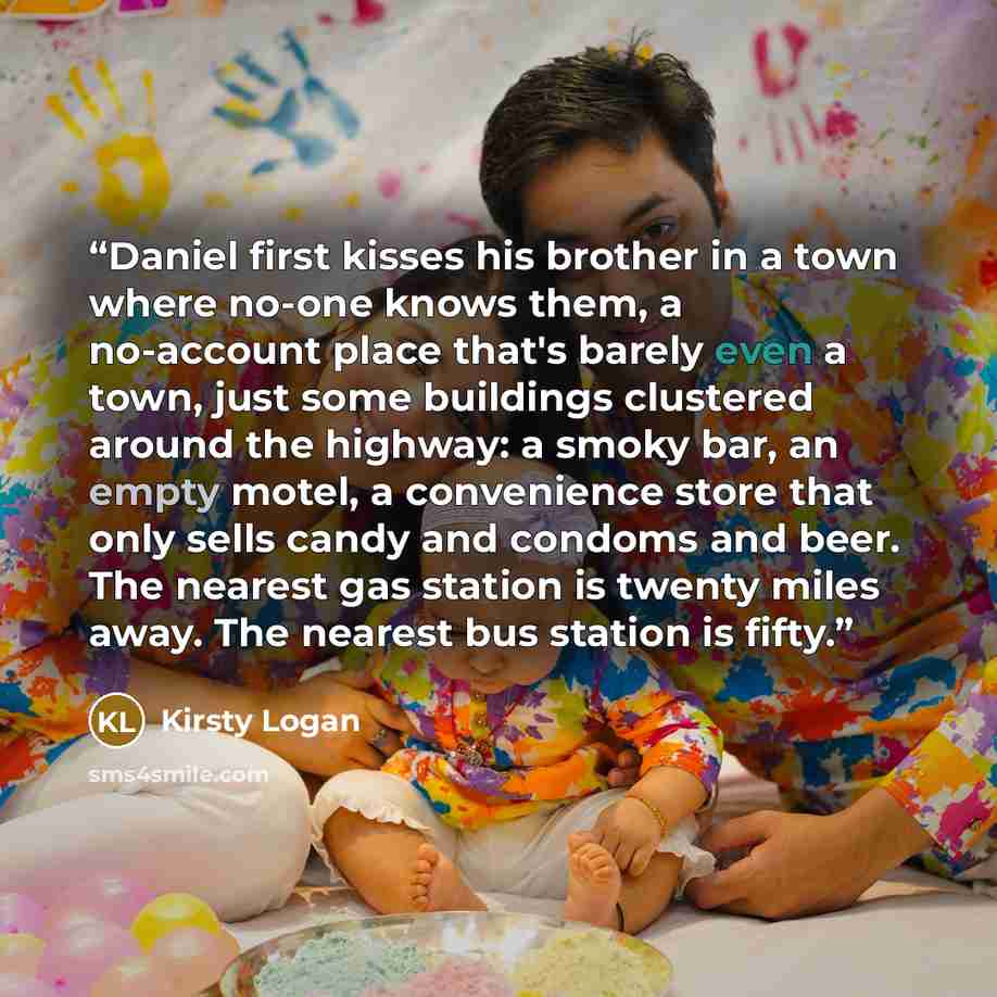 “Daniel first kisses his brother in a town where no-one knows them, a no-account place that's barely even a town, just some buildings clustered around the highway: a smoky bar, an empty motel, a convenience store that only sells candy and condoms and beer. The nearest gas station is twenty miles…” quote by Kirsty Logan