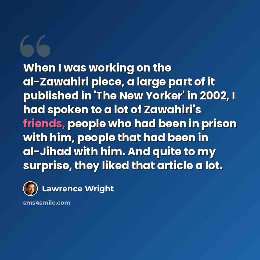 “When I was working on the al-Zawahiri piece, a large part of it published in 'The New Yorker' in 2002, I had spoken to a lot of Zawahiri's friends, people who had been in prison with him, people that had been in al-Jihad with him. And quite to my surprise, they liked that article a lot.” quote by Lawrence Wright