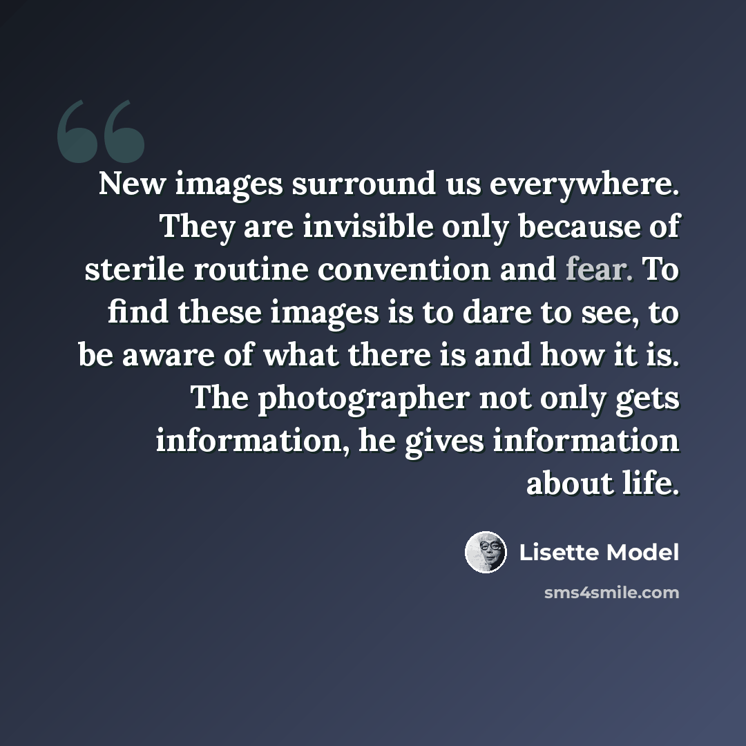 “New images surround us everywhere. They are invisible only because of sterile routine convention and fear. To find these images is to dare to see, to be aware of what there is and how it is. The photographer not only gets information, he gives information about life.” quote by Lisette Model