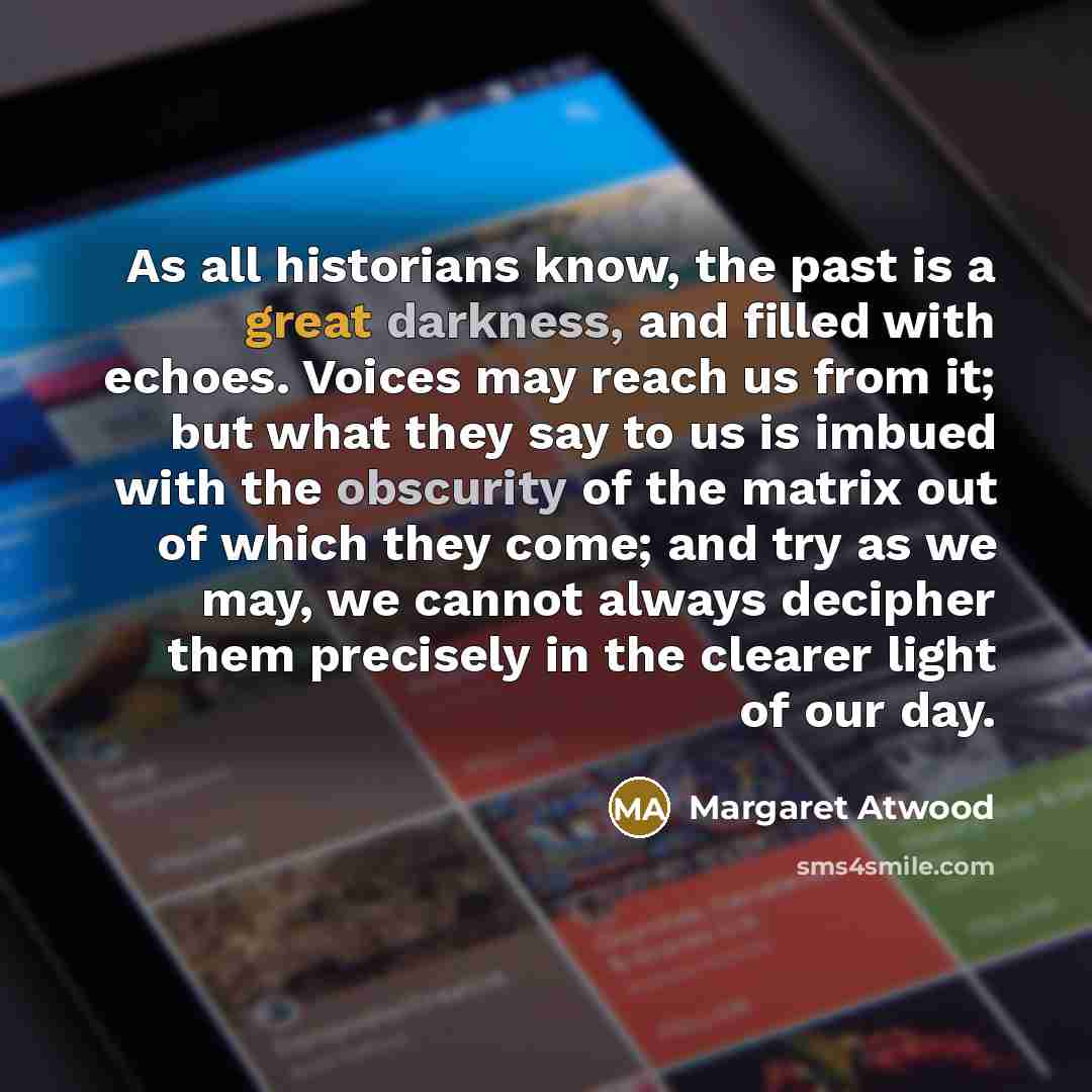 “As all historians know, the past is a great darkness, and filled with echoes. Voices may reach us from it; but what they say to us is imbued with the obscurity of the matrix out of which they come; and try as we may, we cannot always decipher them precisely in the clearer light of our day.” quote by Margaret Atwood