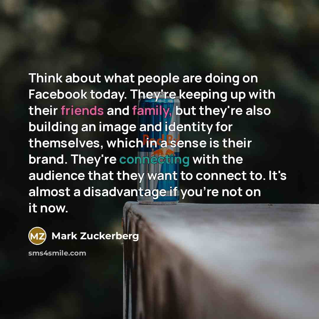 “Think about what people are doing on Facebook today. They're keeping up with their friends and family, but they're also building an image and identity for themselves, which in a sense is their brand. They're connecting with the audience that they want to connect to. It's almost a disadvantage if…” quote by Mark Zuckerberg