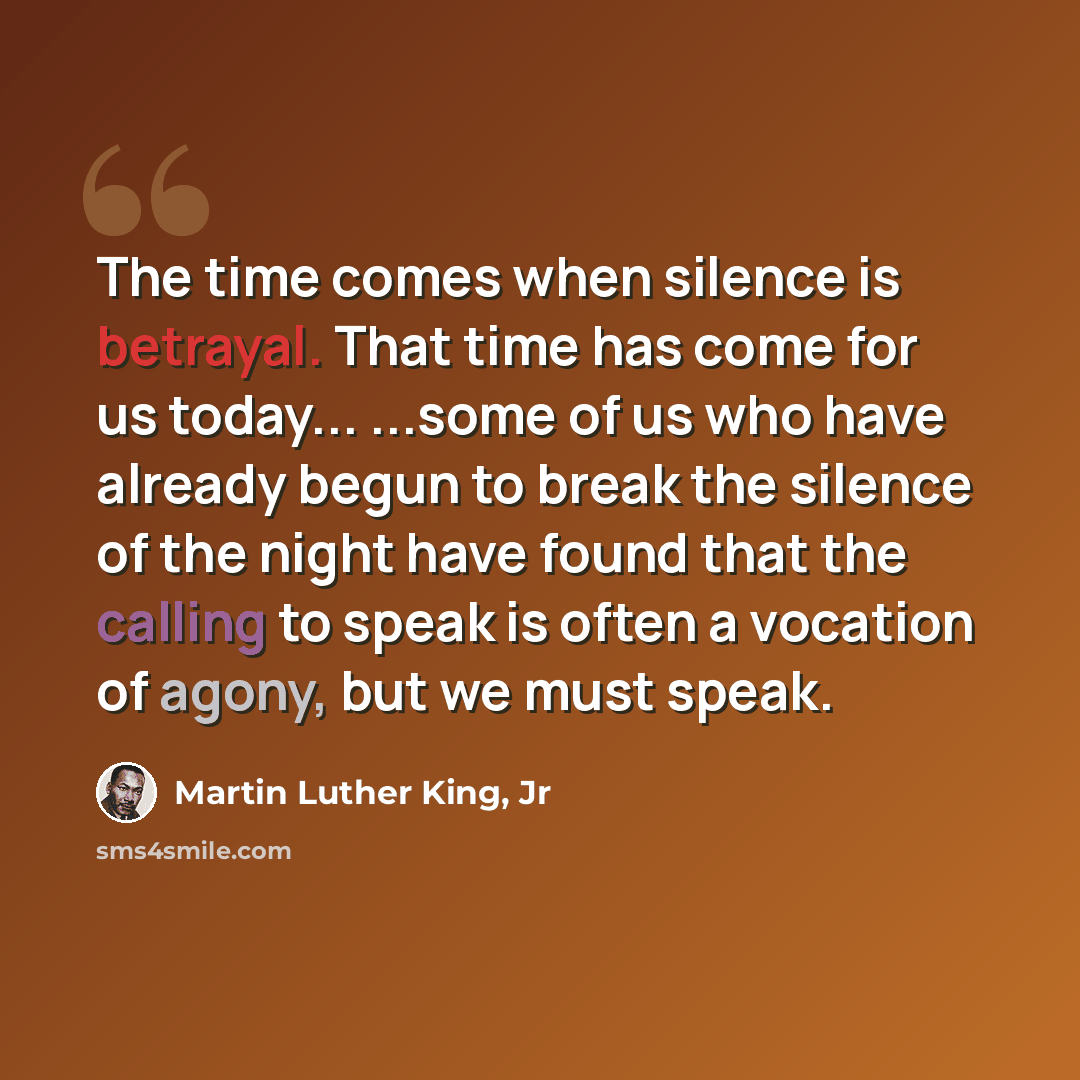 “The time comes when silence is betrayal. That time has come for us today... ...some of us who have already begun to break the silence of the night have found that the calling to speak is often a vocation of agony, but we must speak.” quote by Martin Luther King, Jr