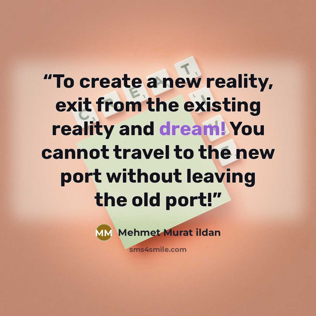 “To create a new reality, exit from the existing reality and dream! You cannot travel to the new port without leaving the old port!” quote by Mehmet Murat ildan