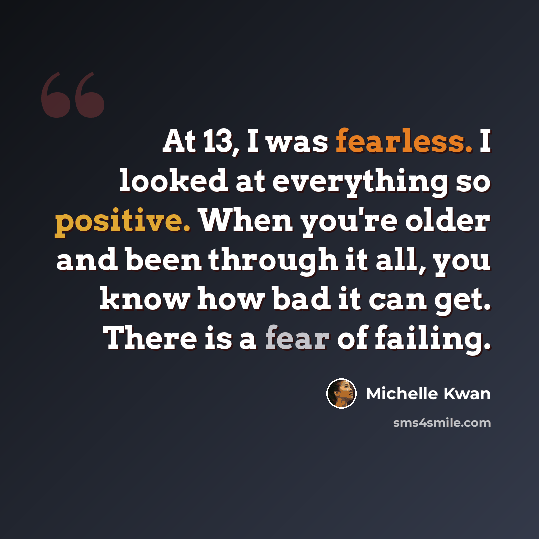 “At 13, I was fearless. I looked at everything so positive. When you're older and been through it all, you know how bad it can get. There is a fear of failing.” quote by Michelle Kwan