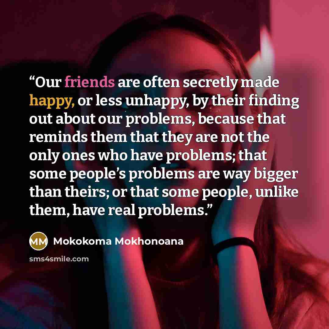 “Our friends are often secretly made happy, or less unhappy, by their finding out about our problems, because that reminds them that they are not the only ones who have problems; that some people’s problems are way bigger than theirs; or that some people, unlike them, have real problems.” quote by Mokokoma Mokhonoana