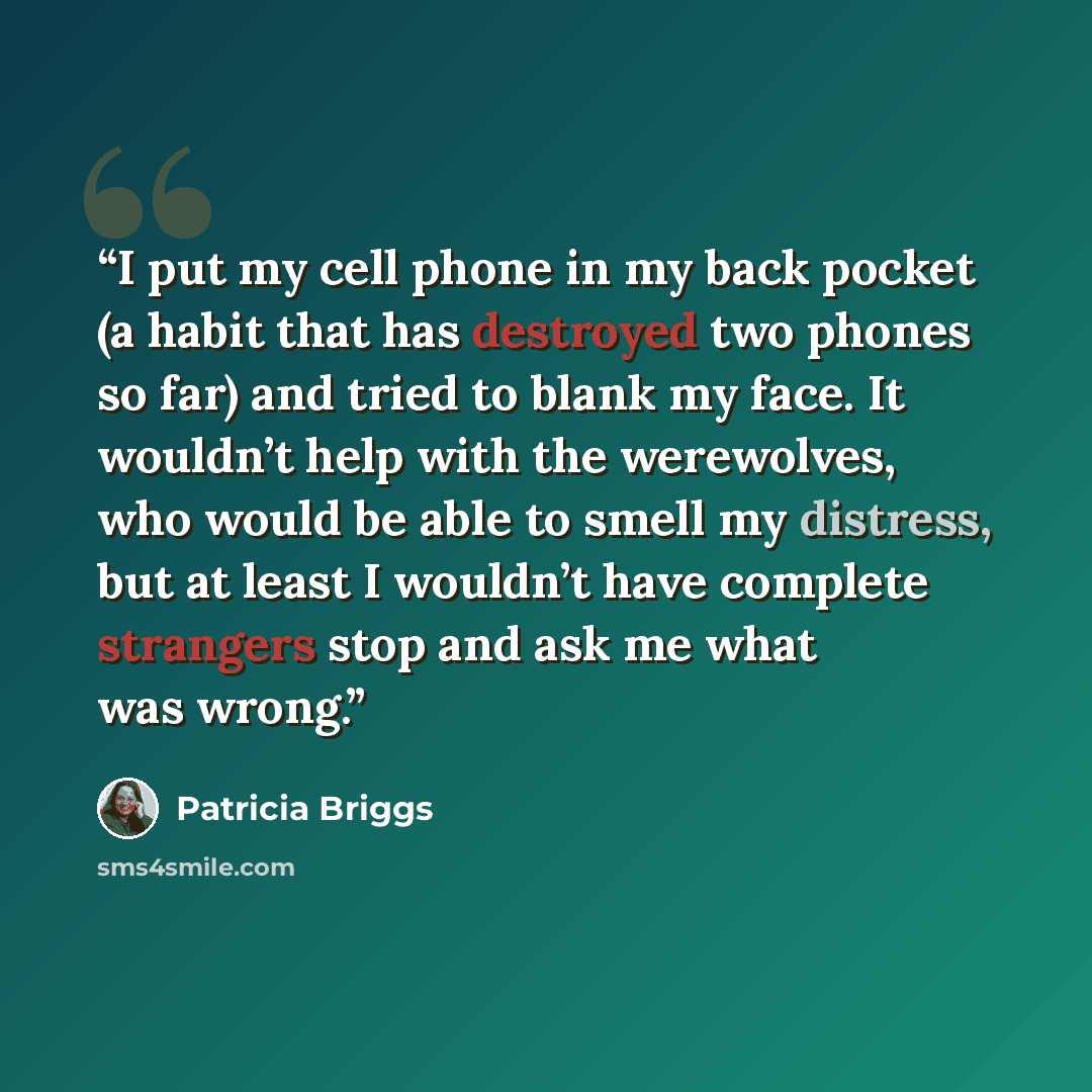 “I put my cell phone in my back pocket (a habit that has destroyed two phones so far) and tried to blank my face. It wouldn’t help with the werewolves, who would be able to smell my distress, but at least I wouldn’t have complete strangers stop and ask me what was wrong.” quote by Patricia Briggs