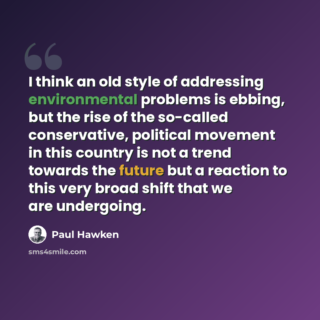 “I think an old style of addressing environmental problems is ebbing, but the rise of the so-called conservative, political movement in this country is not a trend towards the future but a reaction to this very broad shift that we are undergoing.” quote by Paul Hawken