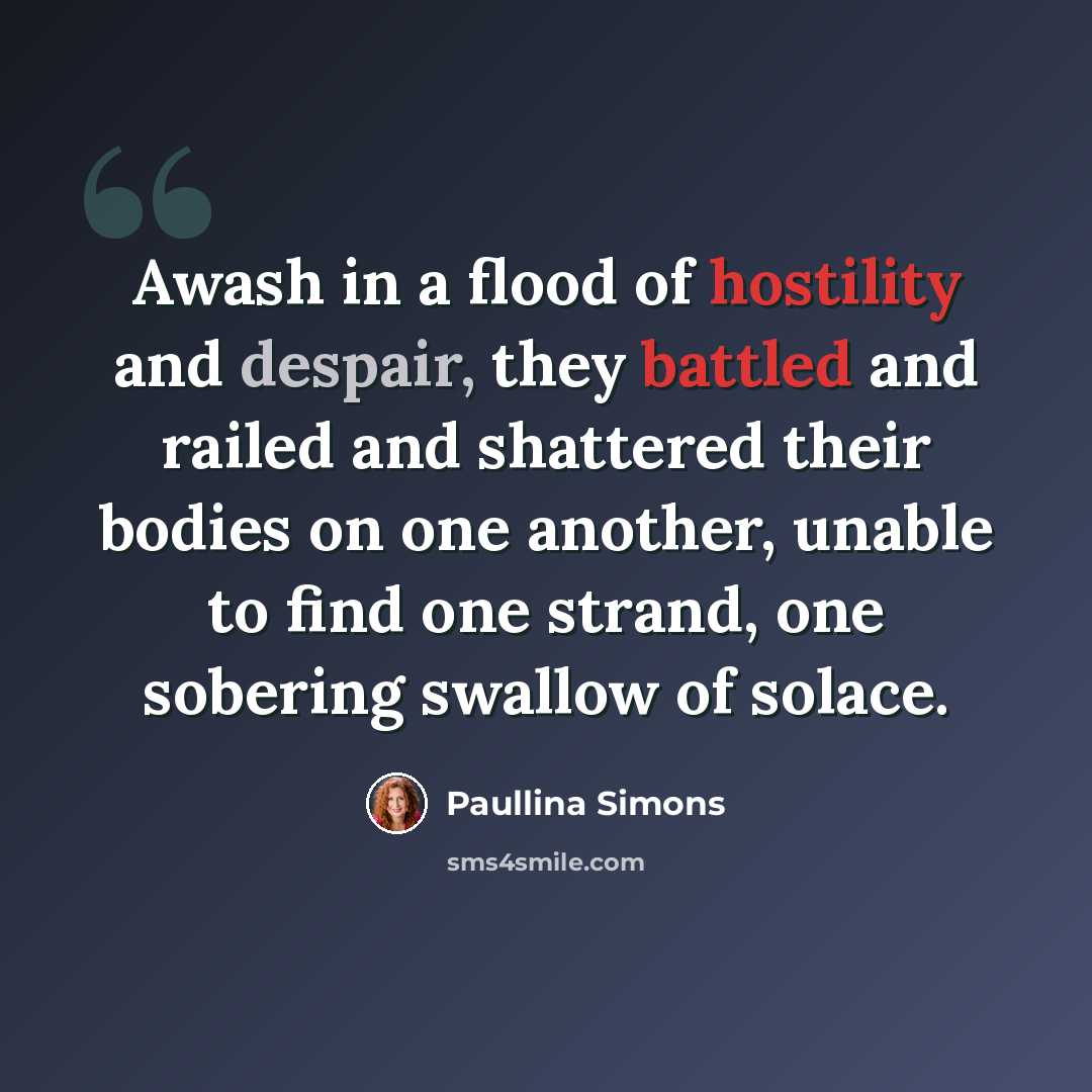 “Awash in a flood of hostility and despair, they battled and railed and shattered their bodies on one another, unable to find one strand, one sobering swallow of solace.” quote by Paullina Simons