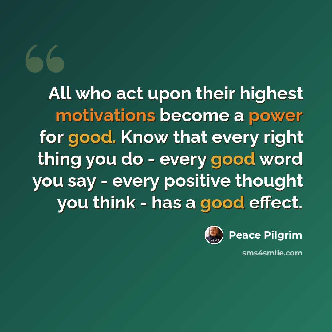 “All who act upon their highest motivations become a power for good. Know that every right thing you do - every good word you say - every positive thought you think - has a good effect.” quote by Peace Pilgrim