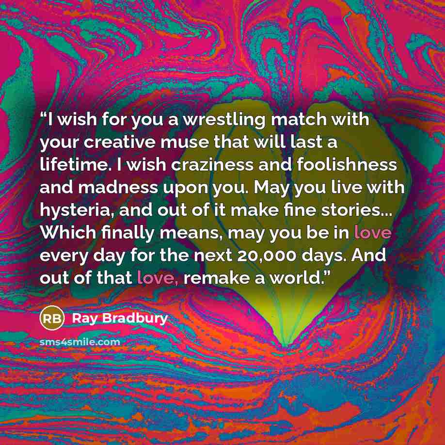 “I wish for you a wrestling match with your creative muse that will last a lifetime. I wish craziness and foolishness and madness upon you. May you live with hysteria, and out of it make fine stories... Which finally means, may you be in love every day for the next 20,000 days. And out of that…” quote by Ray Bradbury