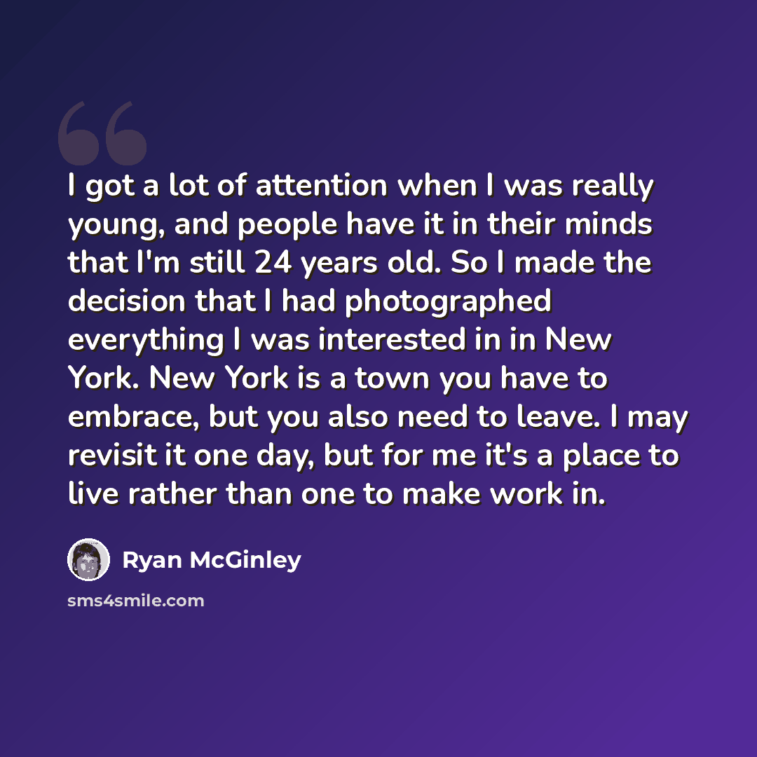 “I got a lot of attention when I was really young, and people have it in their minds that I'm still 24 years old. So I made the decision that I had photographed everything I was interested in in New York. New York is a town you have to embrace, but you also need to leave. I may revisit it one day…” quote by Ryan McGinley