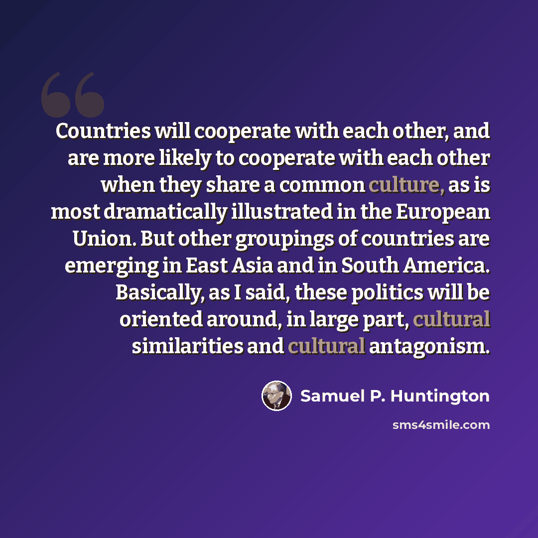 “Countries will cooperate with each other, and are more likely to cooperate with each other when they share a common culture, as is most dramatically illustrated in the European Union. But other groupings of countries are emerging in East Asia and in South America. Basically, as I said, these…” quote by Samuel P. Huntington