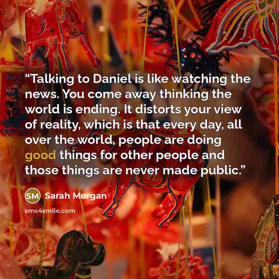 “Talking to Daniel is like watching the news. You come away thinking the world is ending. It distorts your view of reality, which is that every day, all over the world, people are doing good things for other people and those things are never made public.” quote by Sarah Morgan
