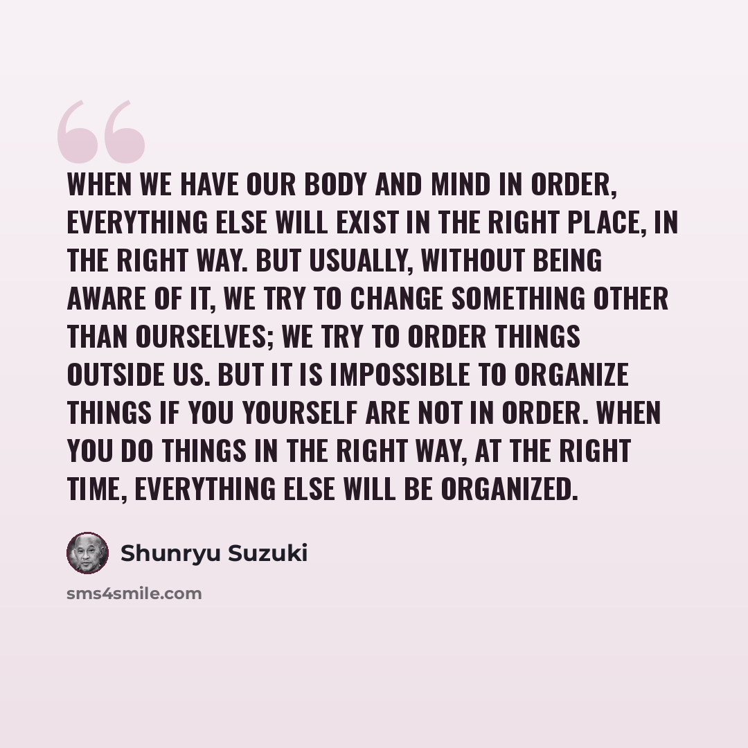 “When we have our body and mind in order, everything else will exist in the right place, in the right way. But usually, without being aware of it, we try to change something other than ourselves; we try to order things outside us. But it is impossible to organize things if you yourself are not in…” quote by Shunryu Suzuki